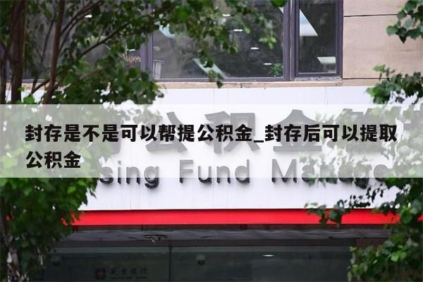 封存是不是可以帮提公积金_封存后可以提取公积金